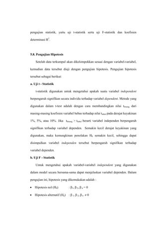 pengujian statistik, yaitu uji t-statistik serta uji F-statistik dan koefisien

determinasi R2.



5.8. Pengujian Hipotesis

    Setelah data terkumpul akan dikelompokkan sesuai dengan variabel-variabel,

kemudian data tersebut diuji dengan pengujian hipotesis. Pengujian hipotesis

tersebut sebagai berikut:

a. Uji t - Statistik

    t-statistik digunakan untuk mengetahui apakah suatu variabel independent

berpengaruh signifikan secara individu terhadap variabel dependent. Metode yang

digunakan dalam t-test adalah dengan cara membandingkan nilai thitung dari

masing-masing koefisien variabel bebas terhadap nilai ttabel pada derajat keyakinan

1%, 5%, atau 10%. Jika thitung > ttabel berarti variabel independen berpengaruh

signifikan terhadap variabel dependen. Semakin kecil derajat keyakinan yang

digunakan, maka kemungkinan penolakan H0 semakin kecil, sehingga dapat

disimpulkan variabel independen tersebut berpengaruh signifikan terhadap

variabel dependen.

b. Uji F - Statistik

    Untuk mengetahui apakah variabel-variabel independent yang digunakan

dalam model secara bersama-sama dapat menjelaskan variabel dependen. Dalam

pengujian ini, hipotesis yang dikemukakan adalah :

•   Hipotesis nol (H0)          : β1, β 2, β n = 0

•   Hipotesis alternatif (Ha)   : β 1, β 2, β n ≠ 0
 