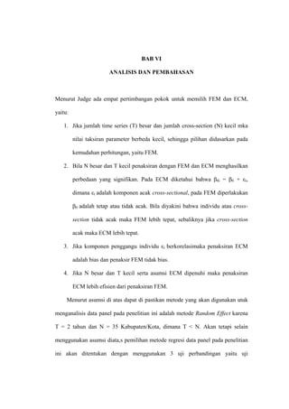 BAB VI

                        ANALISIS DAN PEMBAHASAN



Menurut Judge ada empat pertimbangan pokok untuk memilih FEM dan ECM,

yaitu:

   1. Jika jumlah time series (T) besar dan jumlah cross-section (N) kecil mka

         nilai taksiran parameter berbeda kecil, sehingga pilihan didasarkan pada

         kemudahan perhitungan, yaitu FEM.

   2. Bila N besar dan T kecil penaksiran dengan FEM dan ECM menghasilkan

         perbedaan yang signifikan. Pada ECM diketahui bahwa β0i = β0 + εi,

         dimana εi adalah komponen acak cross-sectional, pada FEM diperlakukan

         β0 adalah tetap atau tidak acak. Bila diyakini bahwa individu atau cross-

         section tidak acak maka FEM lebih tepat, sebaliknya jika cross-section

         acak maka ECM lebih tepat.

   3. Jika komponen penggangu individu εi berkorelasimaka penaksiran ECM

         adalah bias dan penaksir FEM tidak bias.

   4. Jika N besar dan T kecil serta asumsi ECM dipenuhi maka penaksiran

         ECM lebih efisien dari penaksiran FEM.

     Menurut asumsi di atas dapat di pastikan metode yang akan digunakan utuk

menganalisis data panel pada penelitian ini adalah metode Random Effect karena

T = 2 tahun dan N = 35 Kabupaten/Kota, dimana T < N. Akan tetapi selain

menggunakan asumsi diata,s pemilihan metode regresi data panel pada penelitian

ini akan ditentukan dengan menggunakan 3 uji perbandingan yaitu uji
 
