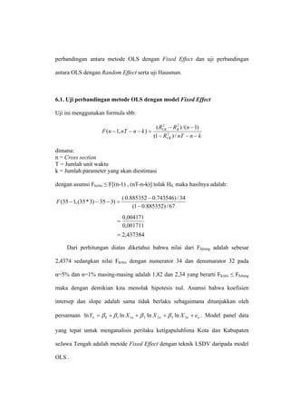 perbandingan antara metode OLS dengan Fixed Effect dan uji perbandingan

antara OLS dengan Random Effect serta uji Hausman.



6.1. Uji perbandingan metode OLS dengan model Fixed Effect

Uji ini menggunakan formula sbb:

                                                ( RUR − RR ) /(n − 1)
                                                    2       2
                      F (n − 1, nT − n − k ) =
                                               (1 − RUR ) / nT − n − k
                                                      2




dimana:
n = Cross section
T = Jumlah unit waktu
k = Jumlah parameter yang akan diestimasi

dengan asumsi Fkritis ≤ F[(n-1) , (nT-n-k)] tolak H0, maka hasilnya adalah:

                                  ( 0.885352 − 0.743546) / 34
F (35 − 1, (35 * 3) − 35 − 3) =
                                       (1 − 0.885352) / 67
                                  0,004171
                             =
                                  0,001711
                             = 2,437384

     Dari perhitungan diatas diketahui bahwa nilai dari Fhitung adalah sebesar

2,4374 sedangkan nilai Fkritis dengan numerator 34 dan denumarator 32 pada

α=5% dan α=1% masing-masing adalah 1,82 dan 2,34 yang berarti Fkritis ≤ Fhitung

maka dengan demikian kita menolak hipotesis nul. Asumsi bahwa koefisien

intersep dan slope adalah sama tidak berlaku sebagaimana ditunjukkan oleh

persamaan ln Yit = β 0 + β 1 ln X 1it + β 2 ln X 2it + β 3 ln X 3it + eit . Model panel data

yang tepat untuk menganalisis perilaku ketigapuluhlima Kota dan Kabupaten

seJawa Tengah adalah metode Fixed Effect dengan teknik LSDV daripada model

OLS .
 