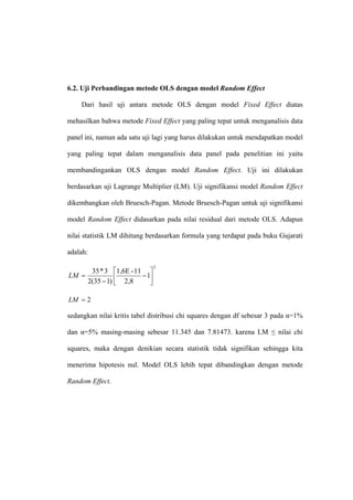 6.2. Uji Perbandingan metode OLS dengan model Random Effect

    Dari hasil uji antara metode OLS dengan model Fixed Effect diatas

mehasilkan bahwa metode Fixed Effect yang paling tepat untuk menganalisis data

panel ini, namun ada satu uji lagi yang harus dilakukan untuk mendapatkan model

yang paling tepat dalam menganalisis data panel pada penelitian ini yaitu

membandingankan OLS dengan model Random Effect. Uji ini dilakukan

berdasarkan uji Lagrange Multiplier (LM). Uji signifikansi model Random Effect

dikembangkan oleh Bruesch-Pagan. Metode Bruesch-Pagan untuk uji signifikansi

model Random Effect didasarkan pada nilai residual dari metode OLS. Adapun

nilai statistik LM dihitung berdasarkan formula yang terdapat pada buku Gujarati

adalah:

                                2
        35 * 3 ⎡1,6E - 11 ⎤
LM =                     − 1⎥
       2(35 − 1) ⎢ 2,8
                 ⎣          ⎦

LM = 2

sedangkan nilai kritis tabel distribusi chi squares dengan df sebesar 3 pada α=1%

dan α=5% masing-masing sebesar 11.345 dan 7.81473. karena LM ≤ nilai chi

squares, maka dengan denikian secara statistik tidak signifikan sehingga kita

menerima hipotesis nul. Model OLS lebih tepat dibandingkan dengan metode

Random Effect.
 