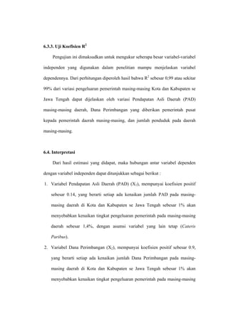 6.3.3. Uji Koefisien R2

    Pengujian ini dimaksudkan untuk mengukur seberapa besar variabel-variabel

independen yang digunakan dalam penelitian mampu menjelaskan variabel

dependennya. Dari perhitungan diperoleh hasil bahwa R2 sebesar 0,99 atau sekitar

99% dari variasi pengeluaran pemerintah masing-masing Kota dan Kabupaten se

Jawa Tengah dapat dijelaskan oleh variasi Pendapatan Asli Daerah (PAD)

masing-masing daerah, Dana Perimbangan yang diberikan pemerintah pusat

kepada pemerintah daerah masing-masing, dan jumlah penduduk pada daerah

masing-masing.



6.4. Interpretasi

    Dari hasil estimasi yang didapat, maka hubungan antar variabel dependen

dengan variabel independen dapat ditunjukkan sebagai berikut :

1. Variabel Pendapatan Asli Daerah (PAD) (X1), mempunyai koefisien positif

    sebesar 0.14, yang berarti setiap ada kenaikan jumlah PAD pada masing-

    masing daerah di Kota dan Kabupaten se Jawa Tengah sebesar 1% akan

    menyebabkan kenaikan tingkat pengeluaran pemerintah pada masing-masing

    daerah sebesar 1,4%, dengan asumsi variabel yang lain tetap (Cateris

    Paribus).

2. Variabel Dana Perimbangan (X2), mempunyai koefisien positif sebesar 0.9,

    yang berarti setiap ada kenaikan jumlah Dana Perimbangan pada masing-

    masing daerah di Kota dan Kabupaten se Jawa Tengah sebesar 1% akan

    menyebabkan kenaikan tingkat pengeluaran pemerintah pada masing-masing
 