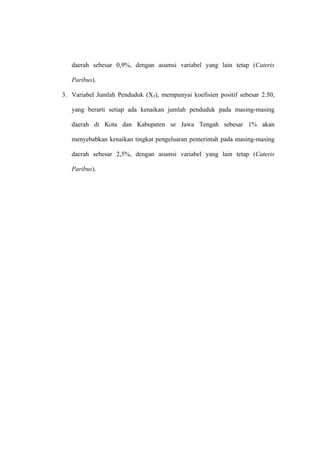 daerah sebesar 0,9%, dengan asumsi variabel yang lain tetap (Cateris

   Paribus).

3. Variabel Jumlah Penduduk (X3), mempunyai koefisien positif sebesar 2.50,

   yang berarti setiap ada kenaikan jumlah penduduk pada masing-masing

   daerah di Kota dan Kabupaten se Jawa Tengah sebesar 1% akan

   menyebabkan kenaikan tingkat pengeluaran pemerintah pada masing-masing

   daerah sebesar 2,5%, dengan asumsi variabel yang lain tetap (Cateris

   Paribus).
 