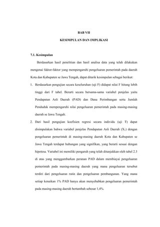 BAB VII

                      KESIMPULAN DAN IMPLIKASI



7.1. Kesimpulan

     Berdasarkan hasil penelitian dan hasil analisa data yang telah dilakukan

mengenai faktor-faktor yang mempengaruhi pengeluaran pemerintah pada daerah

Kota dan Kabupaten se Jawa Tengah, dapat ditarik kesimpulan sebagai berikut:

1. Berdasarkan pengujian secara keseluruhan (uji F) didapat nilai F hitung lebih

   tinggi dari F tabel. Berarti secara bersama-sama variabel penjelas yaitu

   Pendapatan Asli Daerah (PAD) dan Dana Perimbangan serta Jumlah

   Penduduk mempengaruhi nilai pengeluaran pemerintah pada masing-masing

   daerah se Jawa Tengah.

2. Dari hasil pengujian koefisien regresi secara individu (uji T) dapat

   disimpulakan bahwa variabel penjelas Pendapatan Asli Daerah (X1) dengan

   pengeluaran pemerintah di masing-masing daerah Kota dan Kabupaten se

   Jawa Tengah terdapat hubungan yang signifikan, yang berarti sesuai dengan

   hipotesa. Variabel ini memiliki pengaruh yang telah ditunjukkan oleh tabel 2.3

   di atas yang menggambarkan peranan PAD dalam membiayai pengeluaran

   pemerintah pada masing-masing daerah yang mana pengeluaran tersebut

   terdiri dari pengeluaran rutin dan pengeluaran pembangunan. Yang mana

   setiap kenaikan 1% PAD hanya akan menyebabkan pengeluaran pemerintah

   pada masing-masing daerah bertambah sebesar 1,4%.
 