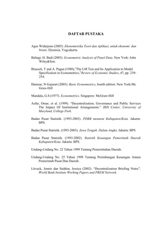 DAFTAR PUSTAKA


Agus Widarjono (2005). Ekonometrika Teori dan Aplikasi, untuk ekonomi dan
     bisnis, Ekonisia, Yogyakarta.

Baltagi, H. Badi (2003). Econometric Analysis of Panel Data. New York: John
     Wiley&Son.

Bruesch, T and A. Pagan (1980),”The LM Test and Its Application to Model
     Specification in Econometrics,”Review of Economic Studies, 47, pp. 239-
     254.

Damoar, N Gujarati (2003). Basic Econometrics, fourth edition. New York:Mc
    Graw-Hill

Mandala, G.S (1977). Econometrics. Singapore: McGraw-Hill

Azfar, Omar, et al. (1999). “Decentralization, Governance and Public Services
     The Impact Of Institutional Arrangements.” IRIS Center, University of
     Maryland, College Park.

Badan Pusat Statistik. (1993-2003). PDRB menurut Kabupaten/Kota. Jakarta:
    BPS.

Badan Pusat Statistik. (1993-2003). Jawa Tengah. Dalam Angka. Jakarta: BPS

Badan Pusat Statistik. (1993-2002). Statistik Keuangan Pemerintah Daerah
    Kabupaten/Kota. Jakarta: BPS.

Undang-Undang No. 22 Tahun 1999 Tentang Pemerintahan Daerah.

Undang-Undang No. 25 Tahun 1999 Tentang Perimbangan Keuangan Antara
    Pemerintah Pusat Dan Daerah.

Litvack, Jennie dan Seddon, Jessica (2002). “Decentralization Briefing Notes”.
     World Bank Institute Working Papers and PREM Network.
 