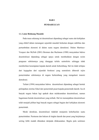 BAB I

                              PENDAHULUAN



1.1. Latar Belakang Masalah

    Pada masa sekarang ini desentralisasi dipandang sebagai suatu alat kebijakan

yang efektif dalam menangani sejumlah masalah berkaitan dengan stabilitas dan

pertumbuhan ekonomi di dalam suatu negara demokrasi. Dalam Martinez-

Vazquez dan McNab (2001) Brennan dan Buchanan (1980) menyatakan bahwa

desentralisasi dipandang sebagai upaya untuk membedakan dengan rezim

penguasa sebelumnya yang dianggap terlalu sentralistis sehingga tidak

memberikan kesempatan kepada daerah untuk berkembang. Hal itu tidak terlepas

dari kegagalan dari sejumlah birokrasi yang sentralistis dibawah rejim

pemerintahan sebelumnya di negara berkembang yang mengalami transisi

demokrasi.

    Tailant (1994) menyatakan bahwa desentralisasi dipandang sebagai bentuk

pelimpahan otoritas fiskal dari pemerintah pusat kepada pemerintah daerah. Isu di

banyak negara bukan lagi apakah akan melaksanakan desentralisasi, namun

bagaimana bentuk desentralisasi yang terbaik. Hal ini menunjukkan desentralisasi

telah menjadi pilihan bagi banyak negara sebagai bagian dari kebijakan ekonomi

pemerintah.

    Meski demikian, desentralisasi tidaklah menjamin keberhasilan suatu

pemerintahan. Peraturan dan hukum di tingkat daerah dan pusat yang berjalannya

seiring lebih mudah dikatakan daripada dilaksanakan. Begitu pula sentimen
 