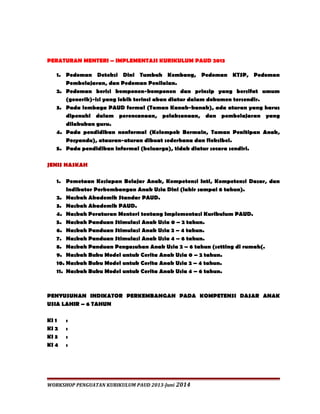 PERATURAN MENTERI – IMPLEMENTASI KURIKULUM PAUD 2013 
1. Pedoman Deteksi Dini Tumbuh Kembang, Pedoman KTSP, Pedoman 
Pembelajaran, dan Pedoman Penilaian. 
2. Pedoman berisi komponen-komponen dan prinsip yang bersifat umum 
(generik)-isi yang lebih terinci akan diatur dalam dokumen tersendir. 
3. Pada lembaga PAUD formal (Taman Kanak-kanak), ada aturan yang harus 
dipenuhi dalam perencanaan, pelaksanaan, dan pembelajaran yang 
dilakukan guru. 
4. Pada pendidikan nonformal (Kelompok Bermain, Taman Penitipan Anak, 
Posyandu), atauran-aturan dibuat sederhana dan fleksibel. 
5. Pada pendidikan informal (keluarga), tidak diatur secara sendiri. 
JENIS NASKAH 
1. Pemetaan Kesiapan Belajar Anak, Kompetensi Inti, Kompetensi Dasar, dan 
Indikator Perkembangan Anak Usia Dini (lahir sampai 6 tahun). 
2. Naskah Akademik Standar PAUD. 
3. Naskah Akademik PAUD. 
4. Naskah Peraturan Menteri tentang Implementasi Kurikulum PAUD. 
5. Naskah Panduan Stimulasi Anak Usia 0 – 2 tahun. 
6. Naskah Panduan Stimulasi Anak Usia 2 – 4 tahun. 
7. Naskah Panduan Stimulasi Anak Usia 4 – 6 tahun. 
8. Naskah Panduan Pengasuhan Anak Usia 2 – 6 tahun (setting di rumah(. 
9. Naskah Buku Model untuk Cerita Anak Usia 0 – 2 tahun. 
10. Naskah Buku Model untuk Cerita Anak Usia 2 – 4 tahun. 
11. Naskah Buku Model untuk Cerita Anak Usia 4 – 6 tahun. 
PENYUSUNAN INDIKATOR PERKEMBANGAN PADA KOMPETENSI DASAR ANAK 
USIA LAHIR – 6 TAHUN 
KI 1 : 
KI 2 : 
KI 3 : 
KI 4 : 
WORKSHOP PENGUATAN KURIKULUM PAUD 2013-Juni 2014 
 