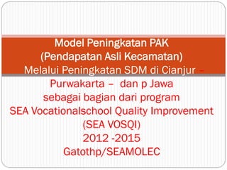 Model Peningkatan PAK
      (Pendapatan Asli Kecamatan)
  Melalui Peningkatan SDM di Cianjur –
        Purwakarta – dan p Jawa
       sebagai bagian dari program
SEA Vocationalschool Quality Improvement
               (SEA VOSQI)
               2012 -2015
           Gatothp/SEAMOLEC
 
