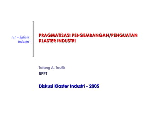 PRAGMATISASI PENGEMBANGAN/PENGUATAN KLASTER INDUSTRI Tatang A. Taufik BPPT Diskusi Klaster Industri - 2005 