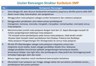 No Komponen Rancangan
1 Sama dengan SD, akan disusun berdasarkan kompetensi yang harus dimiliki peserta didik SMP
dalam ranah sikap, keterampilan, dan pengetahuan
2 Menggunakan mata pelajaran sebagai sumber kompetensi dan substansi pelajaran
3 Menggunakan pendekatan sains dalam proses pembelajaran
[mengamati, menanya, mencoba, mengolah, menyajikan, menyimpulkan, mencipta] semua
mata pelajaran
5 Meminimumkan jumlah mata pelajaran dengan hasil dari 12 dapat dikurangai menjadi 10
melalui pengintegrasian beberapa mata pelajaran:
-TIK menjadi sarana pembelajaran pada semua mata pelajaran, tidak berdiri sendiri
-Muatan lokal menjadi materi pembahasan Seni Budaya, Prakarya dan Budidaya
-Mata pelajaran Pengembangan Diri diintegrasikan ke semua mata pelajaran
6 IPA dan IPS dikembangkan sebagai mata pelajaran integrative science dan
integrative social studies, bukan sebagai pendidikan disiplin ilmu. Keduanya
sebagai pendidikan berorientasi aplikatif, pengembangan kemampuan berpikir,
kemampuan belajar, rasa ingin tahu, dan pembangunan sikap peduli dan bertanggung jawab
terhadap lingkungan alam dan sosial.
7 Bahasa Inggris diajarkan untuk membentuk keterampilan berbahasa
8 Menambah 6 jam pelajaran per minggu sebagai akibat dari perubahan pendekatan proses
pembelajaran dan proses penilaian
44
Usulan Rancangan Struktur Kurikulum SMP
 