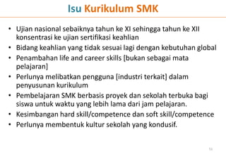 Isu Kurikulum SMK
• Ujian nasional sebaiknya tahun ke XI sehingga tahun ke XII
konsentrasi ke ujian sertifikasi keahlian
• Bidang keahlian yang tidak sesuai lagi dengan kebutuhan global
• Penambahan life and career skills [bukan sebagai mata
pelajaran]
• Perlunya melibatkan pengguna [industri terkait] dalam
penyusunan kurikulum
• Pembelajaran SMK berbasis proyek dan sekolah terbuka bagi
siswa untuk waktu yang lebih lama dari jam pelajaran.
• Kesimbangan hard skill/competence dan soft skill/competence
• Perlunya membentuk kultur sekolah yang kondusif.
51
 