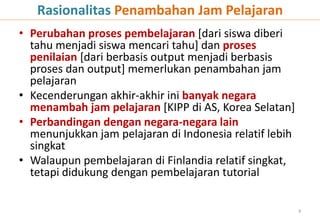 • Perubahan proses pembelajaran [dari siswa diberi
tahu menjadi siswa mencari tahu] dan proses
penilaian [dari berbasis output menjadi berbasis
proses dan output] memerlukan penambahan jam
pelajaran
• Kecenderungan akhir-akhir ini banyak negara
menambah jam pelajaran [KIPP di AS, Korea Selatan]
• Perbandingan dengan negara-negara lain
menunjukkan jam pelajaran di Indonesia relatif lebih
singkat
• Walaupun pembelajaran di Finlandia relatif singkat,
tetapi didukung dengan pembelajaran tutorial
9
Rasionalitas Penambahan Jam Pelajaran
 