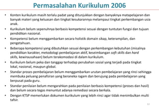 Permasalahan Kurikulum 2006
•   Konten kurikulum masih terlalu padat yang ditunjukkan dengan banyaknya matapelajaran dan
    banyak materi yang keluasan dan tingkat kesukarannya melampaui tingkat perkembangan usia
    anak.
•   Kurikulum belum sepenuhnya berbasis kompetensi sesuai dengan tuntutan fungsi dan tujuan
    pendidikan nasional.
•   Kompetensi belum menggambarkan secara holistik domain sikap, keterampilan, dan
    pengetahuan.
•   Beberapa kompetensi yang dibutuhkan sesuai dengan perkembangan kebutuhan (misalnya
    pendidikan karakter, metodologi pembelajaran aktif, keseimbangan soft skills dan hard
    skills, kewirausahaan) belum terakomodasi di dalam kurikulum.
•   Kurikulum belum peka dan tanggap terhadap perubahan sosial yang terjadi pada tingkat
    lokal, nasional, maupun global.
•   Standar proses pembelajaran belum menggambarkan urutan pembelajaran yang rinci sehingga
    membuka peluang penafsiran yang beraneka ragam dan berujung pada pembelajaran yang
    berpusat pada guru.
•   Standar penilaian belum mengarahkan pada penilaian berbasis kompetensi (proses dan hasil)
    dan belum secara tegas menuntut adanya remediasi secara berkala.
•   Dengan KTSP memerlukan dokumen kurikulum yang lebih rinci agar tidak menimbulkan multi
    tafsir.
                                                                                          12
 