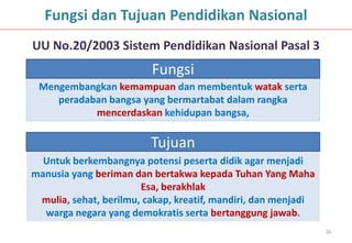 Fungsi dan Tujuan Pendidikan Nasional
UU No.20/2003 Sistem Pendidikan Nasional Pasal 3
                         Fungsi
 Mengembangkan kemampuan dan membentuk watak serta
    peradaban bangsa yang bermartabat dalam rangka
           mencerdaskan kehidupan bangsa,

                         Tujuan
  Untuk berkembangnya potensi peserta didik agar menjadi
manusia yang beriman dan bertakwa kepada Tuhan Yang Maha
                       Esa, berakhlak
 mulia, sehat, berilmu, cakap, kreatif, mandiri, dan menjadi
  warga negara yang demokratis serta bertanggung jawab.
                                                               26
 