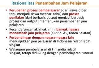 Rasionalitas Penambahan Jam Pelajaran
• Perubahan proses pembelajaran [dari siswa diberi
  tahu menjadi siswa mencari tahu] dan proses
  penilaian [dari berbasis output menjadi berbasis
  proses dan output] memerlukan penambahan jam
  pelajaran
• Kecenderungan akhir-akhir ini banyak negara
  menambah jam pelajaran [KIPP di AS, Korea Selatan]
• Perbandingan dengan negara-negara lain
  menunjukkan jam pelajaran di Indonesia relatif lebih
  singkat
• Walaupun pembelajaran di Finlandia relatif
  singkat, tetapi didukung dengan pembelajaran tutorial

                                                      9
 