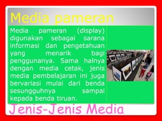 Jenis-Jenis Media
Media pameran (display)
digunakan sebagai sarana
informasi dan pengetahuan
yang menarik bagi
penggunanya. Sama halnya
dengan media cetak, jenis
media pembelajaran ini juga
bervariasi mulai dari benda
sesungguhnya sampai
kepada benda tiruan.
Media pameran
 