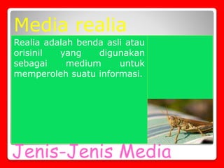 Jenis-Jenis Media
Realia adalah benda asli atau
orisinil yang digunakan
sebagai medium untuk
memperoleh suatu informasi.
Media realia
 
