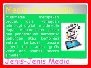 Jenis-Jenis Media
Multimedia merupakan
produk dari kemajuan
teknologi digital. multimedia
dapat menampilkan pesan
dan pengetahuan berbentuk
gabungan atau kombinasi
antara berbagai unsure
seperti teks, audio grafis
video dan animasi secara
simultan
Media multimedia
 