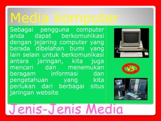 Jenis-Jenis Media
Sebagai pengguna computer
anda dapat berkomunikasi
dengan jejaring computer yang
berada dibelahan bumi yang
lain selain untuk berkomunikasi
antara jaringan, kita juga
mencari dan menemukan
beragam informasi dan
pengetahuan yang kita
perlukan dari berbagai situs
jaringan website
Media komputer
VS
 