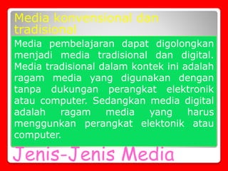 Jenis-Jenis Media
Media konvensional dan
tradisional
Media pembelajaran dapat digolongkan
menjadi media tradisional dan digital.
Media tradisional dalam kontek ini adalah
ragam media yang digunakan dengan
tanpa dukungan perangkat elektronik
atau computer. Sedangkan media digital
adalah ragam media yang harus
menggunkan perangkat elektonik atau
computer.
 