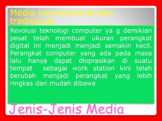 Jenis-Jenis Media
Media konvensional dan
tradisional
Revolusi teknologi computer ya g demikian
pesat telah membuat ukuran perangkat
digital ini menjadi menjadi semakin kecil.
Perangkat computer yang ada pada masa
lalu hanya dapat dioprasikan di suatu
tempat sebagai work station kini telah
berubah menjadi perangkat yang lebih
ringkas dan mudah dibawa
 