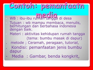 Contoh: pemanfaatn
media• WB : ibu-ibu rumah tangga di desa
• Tujuan : wb mampu membaca, menulis,
berhitungan dan berbahasa indonesia
dengan baik.
• Materi : aktivitas kehidupan rumah tangga
(tema: bumbu masak di dapur)
. metode ; Ceramah, peragaan, tutorial,
. Kondisi: pemanfaatan jenis bumbu
dapur
- Media : Gambar, benda kongkrit,
 