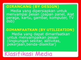 Klasifikasi Media
•DIRANCANG (BY DESIGN)
Media yang dipersiapkan untuk
menyampai pesan (papan panel, Alat
peraga, kartu, gambar, komputer, TV
dsb)
-DIMANFAATKAN (BY UTILIZATION)
Media yang dapat dimanfaatkan
untuk menyampaikan pesan
(lingkungan sekitar, aktivitas,
pekerjaan,benda-disekitar)
 