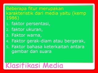 Klasifikasi Media
Beberapa fitur merupakan
karakteristik dari media yaitu (kemp
1986)
1. faktor persentasi,
2. faktor ukuran,
3. Faktor warna,
4. Faktor gerak-diam atau bergerak,
5. Faktor bahasa keterkaitan antara
gambar dan suara
 