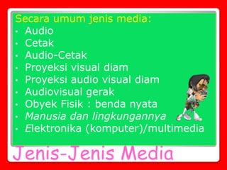 Jenis-Jenis Media
Secara umum jenis media:
• Audio
• Cetak
• Audio-Cetak
• Proyeksi visual diam
• Proyeksi audio visual diam
• Audiovisual gerak
• Obyek Fisik : benda nyata
• Manusia dan lingkungannya
• Elektronika (komputer)/multimedia
 