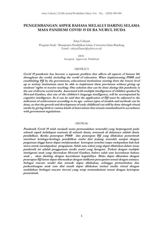 Ance Cahyati/ Ta’dib: Jurnal Pendidikan Islam, Vol. - No. - (2020) 000-000
1
PENGEMBANGAN ASPEK BAHASA MELALUI DARING SELAMA
MASA PANDEMI COVID 19 DI RA NURUL HUDA
Ance Cahyati
Program Studi : Manajemen Pendidikan Islam, Universita Islam Bandung
Email : cahyati2ance@yahoo.co.id
DOI:
Accepted:. Approved:. Published:
ABSTRACT
Covid 19 pandemic has become a separate problem that affects all aspects of human life
throughout the world, including the world of education. When implementing PSBB and
establishing PJJ by the government, educational institutions starting from the lowest level
up to tertiary institutions must be able to implement these provisions without giving up
students' rights to receive teaching. One solution that can be done during this pandemic is
the use of diverse social media. Associated with multiple intelligences of children sparked by
Howard Gardner, that one of the children's language intelligence, will be accompanied by
cognitive intelligence. So it can be said that the application of PJJ must be adjusted to the
indicators of achievement according to its age. various types of models and methods can be
done, so that the growth and development of early childhood can still be done through virtual
media by giving birth to various kinds of innovations that remain standardized in accordance
with government regulations.
ABSTRAK
Pandemik Covid 19 telah menjadi suatu permasalahan tersendiri yang berpengaruh pada
seluruh aspek kehidupan manusia di seluruh dunia, termasuk di dalamnya adalah dunia
pendidikan. Ketika penerapan PSBB dan penetapan PJJ yang dilakukan pemerintah
membuat lembaga-lembaga pendidikan mulai dari jenjang terendah sampai dengan
perguruan tinggi harus dapat melaksanakan ketetapan tersebut tanpa melepaskan hak-hak
siswa untuk mendapatkan pengajaran. Salah satu solusi yang dapat dilakukan dalam masa
pandemik ini adalah penggunaan media sosial yang beragam. Terkait dengan multiple
intelegensi anak yang dicetuskan Howard Gardner, bahwa salah satu kecerdasan bahasa
anak , akan dseiring dengan kecerdasan kognitifnya. Maka dapat dikatakan dengan
penerapan PJJ harus dapat disesuaikan dengan indikator pencapaian sesuai dengan usianya.
bebagai macam model dan metode dapat dilakukan, sehingga pertumbuhan dan
perkembangan anak usia dini masih dapat dilakukan melaui media virtual dengan
melahirkan berbagai macam inovasi yang tetap terstandarisasi sesuai dengan ketetapan
pemerintah.
 