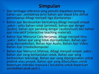 Simpulan
• Dari berbagai referensi yang penulis dapatkan,tentang
bahan ajar ,setidaknya jenis bahan ajar dapat kita dilihat
pemetaanya dibagi menjadi tiga diantaranya :
• Bahan ajar Berdasarkan bentuknya,dibagi menjadi empat
,yakni : yaitu bahan cetak (printed), bahan ajar dengar
(audio), bahan ajar pandang dengar (audiovisual) dan bahan
ajar interaktif (interactive teaching material).
• Bahan Ajar Menurut Cara kerjanya, dibagi menjadi lima
,yakni : Bahan ajar yang tidak diproyeksikan, Bahan ajar
yang diproyeksikan, Bahan Ajar Audio, Bahan Ajar Video,
Bahan Ajar (media)komputer .
• Bahan Ajar Menurut Sifatnya, dibagi menjadi empat ,yakni :
Bahan ajar yang berbasiskan cetak, Bahan ajar yang
berbasiskan teknologi, Bahan ajar yang dipergunakan untuk
praktek atau proyek, Bahan ajar yang dibutuhkan untuk
keperluan interaksi manusia ( terutama untuk keperluan
pendidikan jarak jauh ).
 