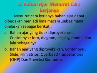Menurut cara kerjanya bahan ajar dapat
dibedakan menjadi lima macam ,sebagimana
dijelaskan sebagai berikut :
a. Bahan ajar yang tidak diproyeksikan ,
Contohnya : foto, diagram, display, model, dan
lain sebagainya.
b. Bahan ajar yang diproyeksikan, Contohnya :
Slide, Film Strips, Overbead Tranparancies
(OHP) Dan Proyeksi Komputer.
 