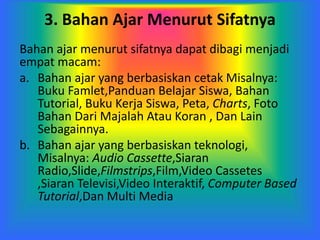 3. Bahan Ajar Menurut Sifatnya
Bahan ajar menurut sifatnya dapat dibagi menjadi
empat macam:
a. Bahan ajar yang berbasiskan cetak Misalnya:
Buku Famlet,Panduan Belajar Siswa, Bahan
Tutorial, Buku Kerja Siswa, Peta, Charts, Foto
Bahan Dari Majalah Atau Koran , Dan Lain
Sebagainnya.
b. Bahan ajar yang berbasiskan teknologi,
Misalnya: Audio Cassette,Siaran
Radio,Slide,Filmstrips,Film,Video Cassetes
,Siaran Televisi,Video Interaktif, Computer Based
Tutorial,Dan Multi Media
 