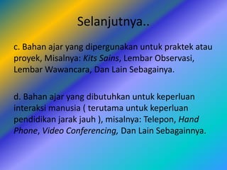 Selanjutnya..
c. Bahan ajar yang dipergunakan untuk praktek atau
proyek, Misalnya: Kits Sains, Lembar Observasi,
Lembar Wawancara, Dan Lain Sebagainya.
d. Bahan ajar yang dibutuhkan untuk keperluan
interaksi manusia ( terutama untuk keperluan
pendidikan jarak jauh ), misalnya: Telepon, Hand
Phone, Video Conferencing, Dan Lain Sebagainnya.
 