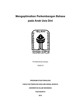 Mengoptimalkan Perkembangan Bahasa
          pada Anak Usia Dini




               Fifi Nailirrahmah Sanaky

                      10320110




            PROGRAM STUDI PSIKOLOGI

    FAKULTAS PSIKOLOGI DAN ILMU SOSIAL BUDAYA

           UNIVERSITAS ISLAM INDONESIA

                   YOGYAKARTA

                        2012
 