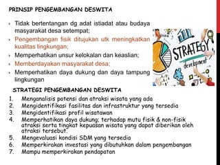  Tidak bertentangan dg adat istiadat atau budaya
masyarakat desa setempat;
 Pengembangan fisik ditujukan utk meningkatkan
kualitas lingkungan;
 Memperhatikan unsur kelokalan dan keaslian;
 Memberdayakan masyarakat desa;
 Memperhatikan daya dukung dan daya tampung
lingkungan
PRINSIP PENGEMBANGAN DESWITA
STRATEGI PENGEMBANGAN DESWITA
1. Menganalisis potensi dan atraksi wisata yang ada
2. Mengidentifikasi fasilitas dan infrastruktur yang tersedia
3. Mengidentifikasi profil wisatawan
4. Memperhatikan daya dukung; terhadap mutu fisik & non-fisik
atraksi serta tingkat kepuasan wisata yang dapat diberikan oleh
atraksi tersebut.
5. Mengevaluasi kondisi SDM yang tersedia
6. Memperkirakan investasi yang dibutuhkan dalam pengembangan
7. Mampu memperkirakan pendapatan
 