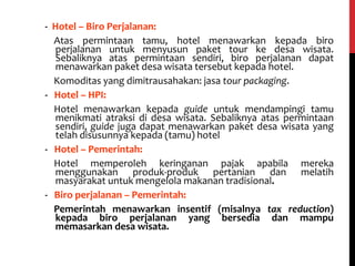 - Hotel – Biro Perjalanan:
Atas permintaan tamu, hotel menawarkan kepada biro
perjalanan untuk menyusun paket tour ke desa wisata.
Sebaliknya atas permintaan sendiri, biro perjalanan dapat
menawarkan paket desa wisata tersebut kepada hotel.
Komoditas yang dimitrausahakan: jasa tour packaging.
- Hotel – HPI:
Hotel menawarkan kepada guide untuk mendampingi tamu
menikmati atraksi di desa wisata. Sebaliknya atas permintaan
sendiri, guide juga dapat menawarkan paket desa wisata yang
telah disusunnya kepada (tamu) hotel
- Hotel – Pemerintah:
Hotel memperoleh keringanan pajak apabila mereka
menggunakan produk-produk pertanian dan melatih
masyarakat untuk mengelola makanan tradisional.
- Biro perjalanan – Pemerintah:
Pemerintah menawarkan insentif (misalnya tax reduction)
kepada biro perjalanan yang bersedia dan mampu
memasarkan desa wisata.
 