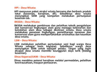 - HPI – Desa Wisata:
HPI menyusun paket atraksi wisata bersama dan berbasis produk
lokal (kesenian, kerajinan, dll). Sebaliknya desa wisata
menyiapkan SDM yang kompeten melakukan pertunjukan
kesenian tsb.
- BKSDA – Desa Wisata:
BKSDA melakukan pembinaan dan pelatihan teknik pengelolaan
dan konservasi lingkungan alam guna menjaga kelestarian dan
keindahan alam desa sebagai destinasi wisata. Desa wisata
melakukan penataan lingkungan, pemeliharaan tanaman dan
konservasi alam guna mempertahankan orisinalitas dan keunikan
desa wisata.
- LSM – Desa Wisata:
LSM melakukan pelatihan pertunjukan seni bagi warga Desa
Wisata sebagai basis kegiatan. Sebaliknya warga desa
menyiapkan SDM untuk menjadi pelaku. Target yang ingin
dicapai: desa wisata memiliki keunggulan daya tarik (bidang
kesenian).
- Dinas Koperasi/UKM – Desa Wisata:
Dinas membina potensi kerajinan melalui permodalan, pelatihan
kewirausahaan, maupun pemasaran.
 