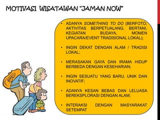 MOTIVASI WISATAWAN “JAMAN NOW”
• ADANYA SOMETHING TO DO (BERFOTO,
AKTIVITAS BERPETUALANG, BERTANI,
KEGIATAN BUDAYA, MOMEN
UPACARA/EVENT TRADISIONAL LOKAL);
• INGIN DEKAT DENGAN ALAM / TRADISI
LOKAL;
• MERASAKAN GAYA DAN IRAMA HIDUP
BERBEDA DENGAN KESEHARIAN;
• INGIN SESUATU YANG BARU, UNIK DAN
INOVATIF;
• ADANYA KESAN BEBAS DAN LELUASA
BEREKSPLORASI DENGAN ALAM;
• INTERAKSI DENGAN MASYARAKAT
SETEMPAT
 