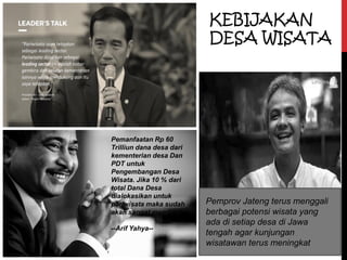 Pemanfaatan Rp 60
Trilliun dana desa dari
kementerian desa Dan
PDT untuk
Pengembangan Desa
Wisata. Jika 10 % dari
total Dana Desa
dialokasikan untuk
pariwisata maka sudah
akan sangat membantu.
--Arif Yahya--
Pemprov Jateng terus menggali
berbagai potensi wisata yang
ada di setiap desa di Jawa
tengah agar kunjungan
wisatawan terus meningkat
KEBIJAKAN
DESA WISATA
 