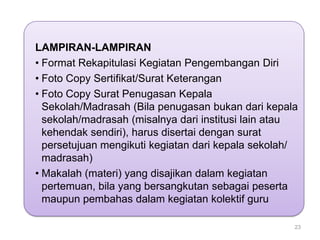 LAMPIRAN-LAMPIRAN
• Format Rekapitulasi Kegiatan Pengembangan Diri
• Foto Copy Sertifikat/Surat Keterangan
• Foto Copy Surat Penugasan Kepala
Sekolah/Madrasah (Bila penugasan bukan dari kepala
sekolah/madrasah (misalnya dari institusi lain atau
kehendak sendiri), harus disertai dengan surat
persetujuan mengikuti kegiatan dari kepala sekolah/
madrasah)
• Makalah (materi) yang disajikan dalam kegiatan
pertemuan, bila yang bersangkutan sebagai peserta
maupun pembahas dalam kegiatan kolektif guru
23

 