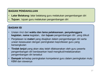 BAGIAN PENDAHULUAN
• Latar Belakang: latar belakang guru melakukan pengembangan diri

• Tujuan: tujuan guru melakukan pengembangan diri
BAGIAN ISI
• Uraian rinci dari waktu dan lama pelaksanaan, penyelenggara
kegiatan, nama kegiatan, dan tujuan pengembangan diri yang diikuti
• Penjelasan isi materi yang disajikan dalam pengembangan diri serta
uraian kesesuaian dengan peningkatan keprofesian guru yang
bersangkutan
• Tindak lanjut yang akan atau telah dilaksanakan oleh guru peserta
pengembangan diri berdasarkan hasil mengikuti/melaksanakan
pengembangan diri tersebut
• Dampak terhadap peningkatan kompetensi guru dalam peningkatan mutu
KBM dan siswanya

27

 