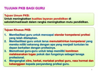 TUJUAN PKB BAGI GURU
Tujuan Umum PKB:
Untuk meningkatkan kualitas layanan pendidikan di
sekolah/madrasah dalam rangka meningkatkan mutu pendidikan.
Tujuan Khusus PKB:
1. Memfasiltasi guru untuk mencapai standar kompetensi profesi
yang telah ditetapkan.
2. Memfasilitasi guru untuk terus memutakhirkan kompetensi yang
mereka miliki sekarang dengan apa yang menjadi tuntutan ke
depan berkaitan dengan profesinya.
3. Memotivasi guru-guru untuk tetap memiliki komitmen
melaksanakan tugas pokok dan fungsinya sebagai tenaga
profesional.
4. Mengangkat citra, harkat, martabat profesi guru, rasa hormat dan
kebanggaan kepada penyandang profesi guru.
4

 
