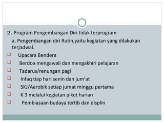 2. Program Pengembangan Diri tidak terprogram
a. Pengembangan diri Rutin,yaitu kegiatan yang dilakukan
terjadwal.
 Upacara Bendera
 Berdoa mengawali dan mengakhiri pelajaran
 Tadarus/renungan pagi
 Infaq tiap hari senin dan jum’at
 SKJ/Aerobik setiap jumat minggu pertama
 K 3 melalui kegiatan piket harian
 Pembiasaan budaya tertib dan displin
 