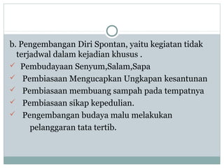 b. Pengembangan Diri Spontan, yaitu kegiatan tidak
terjadwal dalam kejadian khusus .
 Pembudayaan Senyum,Salam,Sapa
 Pembiasaan Mengucapkan Ungkapan kesantunan
 Pembiasaan membuang sampah pada tempatnya
 Pembiasaan sikap kepedulian.
 Pengembangan budaya malu melakukan
pelanggaran tata tertib.
 