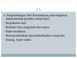 2. Pengembangan Diri Keteladanan,yaitu kegiatan
dalam bentuk perilaku sehari-hari.
Berpakaian rapi
Bertutur kata yang baik dan sopan
Rajin membaca
Memuji kebaikan atau keberhasilan orang lain
Datang tepat waktu
 