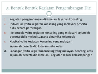 5. Bentuk Bentuk Kegiatan Pengembangan Diri
1. Kegiatan pengembangan diri melaui layanan konseling
a. Individual .yaitu kegiatan konseling yang melayani peserta
didik secara perorangan
b. Kelompok ,yaitu kegiatan konseling yang melayani sejumlah
peserta didik melaui suasana dinamika kelompok
c. Klasikal,yaitu kegiatan konseling yang melayani
sejumlah peserta didik dalam satu kelas
d. Lapangan,yaitu kegiatankonseling yang melayani seorang atau
sejumlah peserta didik melalui kegiatan di luar kelas/lapangan
 