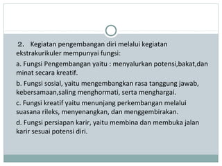 2. Kegiatan pengembangan diri melalui kegiatan
ekstrakurikuler mempunyai fungsi:
a. Fungsi Pengembangan yaitu : menyalurkan potensi,bakat,dan
minat secara kreatif.
b. Fungsi sosial, yaitu mengembangkan rasa tanggung jawab,
kebersamaan,saling menghormati, serta menghargai.
c. Fungsi kreatif yaitu menunjang perkembangan melalui
suasana rileks, menyenangkan, dan menggembirakan.
d. Fungsi persiapan karir, yaitu membina dan membuka jalan
karir sesuai potensi diri.
 
