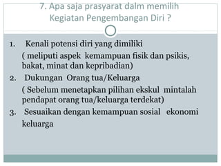 7. Apa saja prasyarat dalm memilih
Kegiatan Pengembangan Diri ?
1. Kenali potensi diri yang dimiliki
( meliputi aspek kemampuan fisik dan psikis,
bakat, minat dan kepribadian)
2. Dukungan Orang tua/Keluarga
( Sebelum menetapkan pilihan ekskul mintalah
pendapat orang tua/keluarga terdekat)
3. Sesuaikan dengan kemampuan sosial ekonomi
keluarga
 