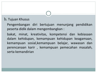 b. Tujuan Khusus
Pengembangan diri bertujuan menunjang pendidikan
peserta didik dalam mengembangkan :
bakat, minat, kreativitas, kompetensi dan kebiasaan
dalam kehidupan, kemampuan kehidupan keagamaan,
kemampuan sosial,kemampuan belajar, wawasan dan
perencanaan karir , kemampuan pemecahan masalah,
serta kemandirian
 
