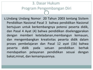 3. Dasar Hukum
Program Pengembangan Diri
1.Undang Undang Nomor 20 Tahun 2003 tentang Sisitem
Pendidikan Nasional Pasal 3 bahwa pendidikan Nasional
bertujuan untuk berkembangnya potensi peserta didik,
dan Pasal 4 Ayat (4) bahwa pendidikan diselenggarakan
dengan memberi keteladanan,membangun kemauan,
dan mengembangkan kreativitas peserta didik dalam
proses pembelajaran dan Pasal 12 ayat (1b) bahwa
peserta didik pada satuan pendidikan berhak
mendapatkan pelayanan pendidikan sesuai dengan
bakat,minat, dan kemampuannya.
 